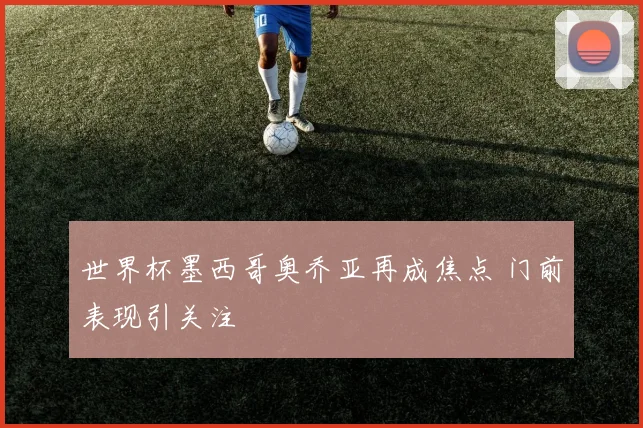世界杯墨西哥奥乔亚再成焦点 门前表现引关注
