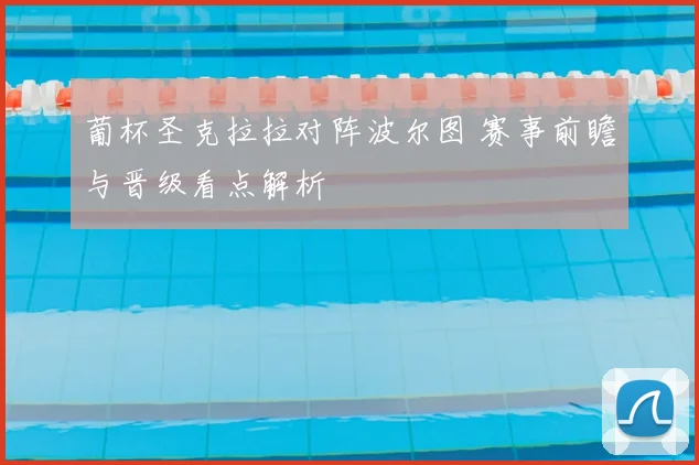 葡杯圣克拉拉对阵波尔图 赛事前瞻与晋级看点解析