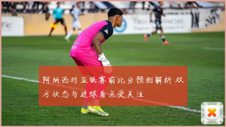 阿纳西对亚眠赛前比分预测解析 双方状态与进球看点受关注