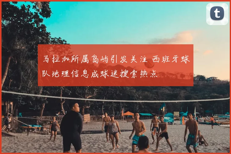 马拉加所属岛屿引发关注 西班牙球队地理信息成球迷搜索热点