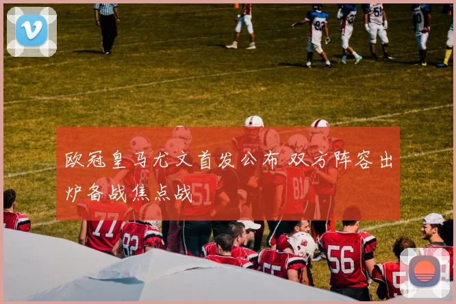 欧冠皇马尤文首发公布 双方阵容出炉备战焦点战