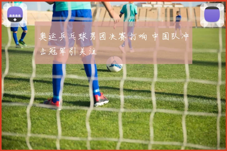奥运乒乓球男团决赛打响 中国队冲击冠军引关注