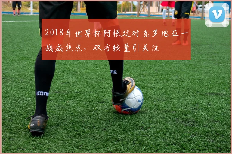 2018年世界杯阿根廷对克罗地亚一战成焦点,双方较量引关注
