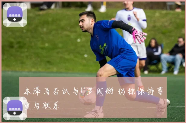 本泽马否认与C罗闹掰 仍称保持尊重与联系
