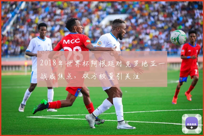 2018年世界杯阿根廷对克罗地亚一战成焦点，双方较量引关注