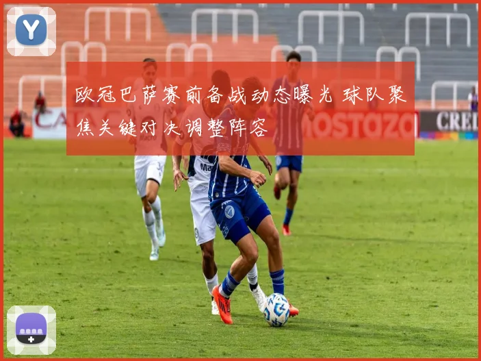 欧冠巴萨赛前备战动态曝光 球队聚焦关键对决调整阵容