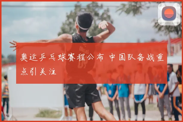 奥运乒乓球赛程公布 中国队备战重点引关注