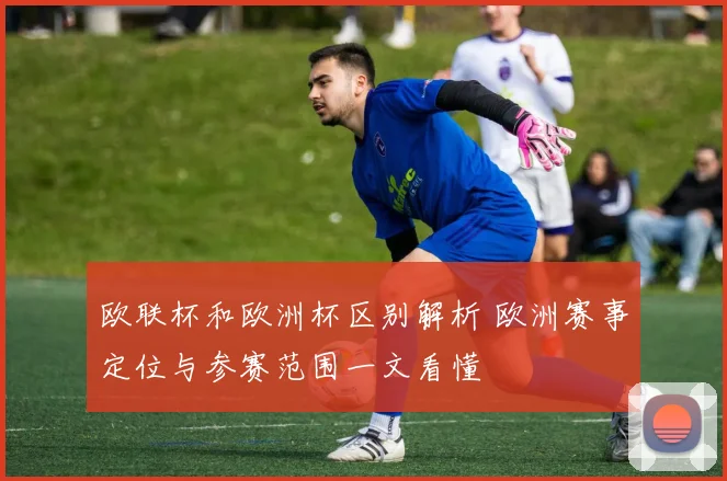 欧联杯和欧洲杯区别解析 欧洲赛事定位与参赛范围一文看懂