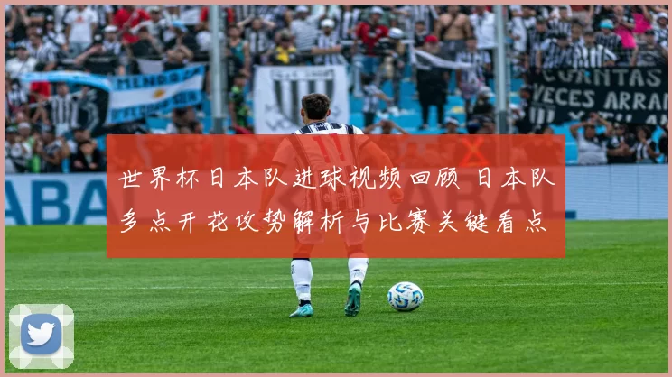 世界杯日本队进球视频回顾 日本队多点开花攻势解析与比赛关键看点