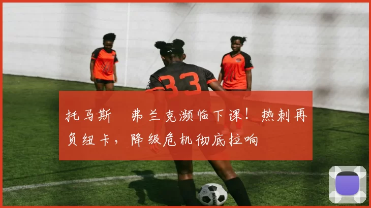 托马斯・弗兰克濒临下课！热刺再负纽卡，降级危机彻底拉响