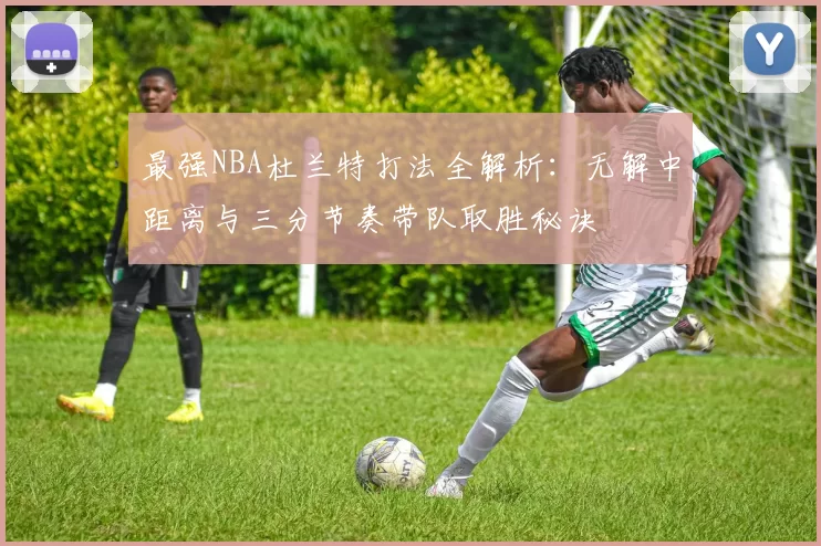 最强NBA杜兰特打法全解析：无解中距离与三分节奏带队取胜秘诀