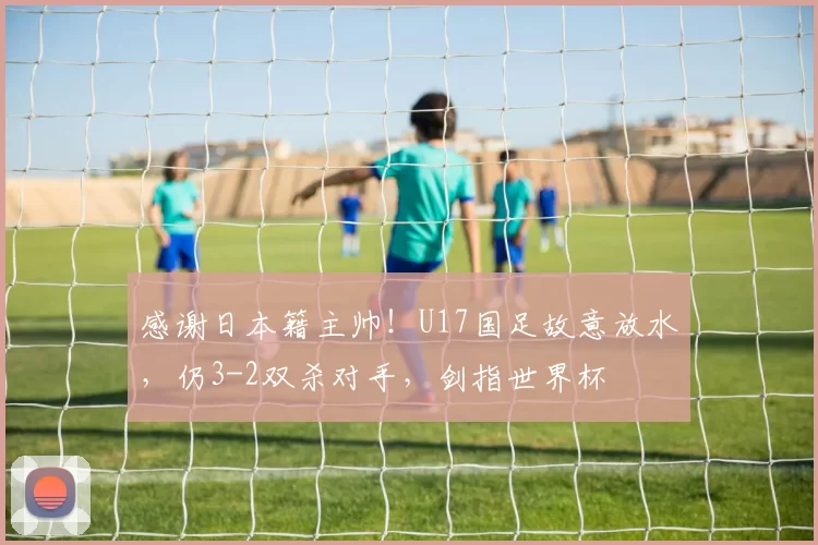 感谢日本籍主帅！U17国足故意放水，仍3-2双杀对手，剑指世界杯