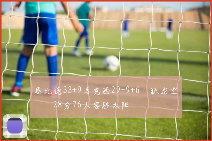 恩比德33+9马克西29+9+6 狄龙空砍28分76人客胜太阳