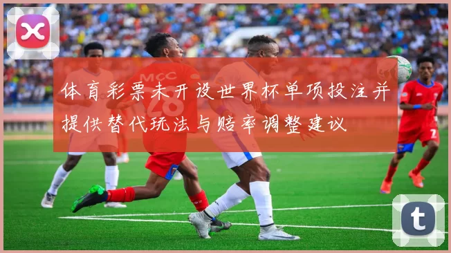 体育彩票未开设世界杯单项投注并提供替代玩法与赔率调整建议