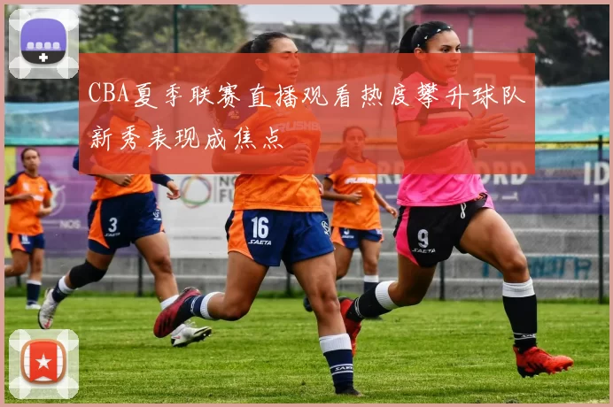 CBA夏季联赛直播观看热度攀升球队新秀表现成焦点