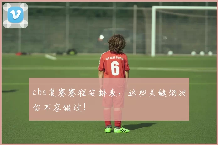 cba复赛赛程安排表，这些关键场次你不容错过！