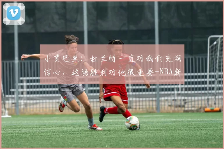 小贾巴里：杜兰特一直对我们充满信心，这场胜利对他很重要-NBA新闻