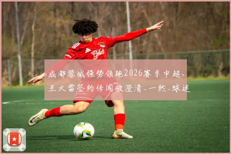 成都蓉城强势领跑2026赛季中超，王大雷签约传闻被澄清_一然_球迷_亚洲杯