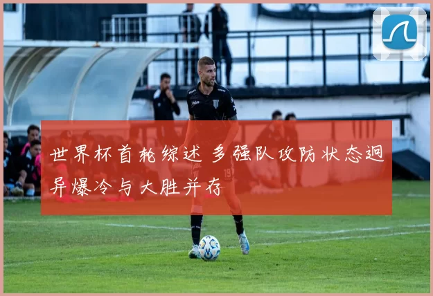 世界杯首轮综述 多强队攻防状态迥异爆冷与大胜并存