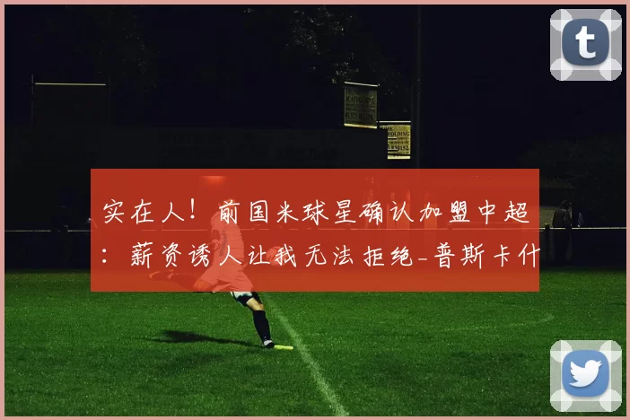 实在人！前国米球星确认加盟中超：薪资诱人让我无法拒绝_普斯卡什_欧元_进攻
