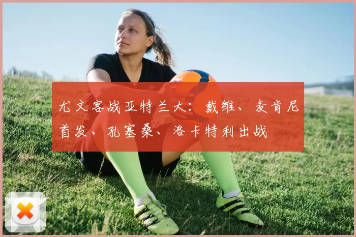 尤文客战亚特兰大：戴维、麦肯尼首发、孔塞桑、洛卡特利出战