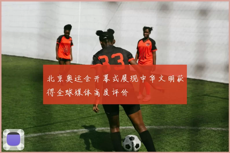 北京奥运会开幕式展现中华文明获得全球媒体高度评价