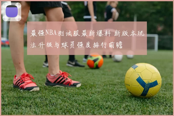 最强NBA测试服最新爆料 新版本玩法升级与球员强度排行前瞻
