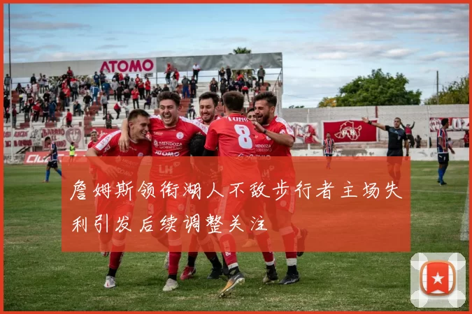 詹姆斯领衔湖人不敌步行者主场失利引发后续调整关注