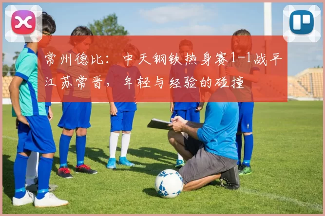 常州德比：中天钢铁热身赛1-1战平江苏常晋，年轻与经验的碰撞