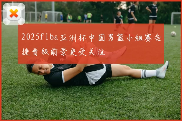 2025fiba亚洲杯中国男篮小组赛告捷晋级前景更受关注