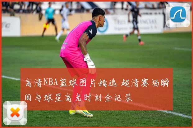 高清NBA篮球图片精选 超清赛场瞬间与球星高光时刻全记录