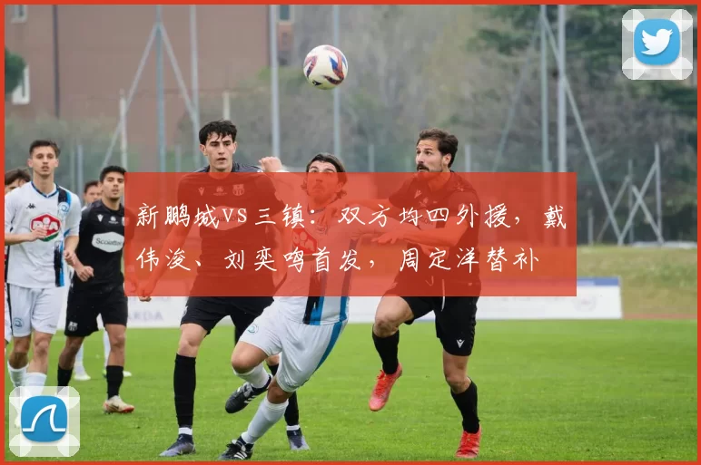 新鹏城vs三镇：双方均四外援，戴伟浚、刘奕鸣首发，周定洋替补