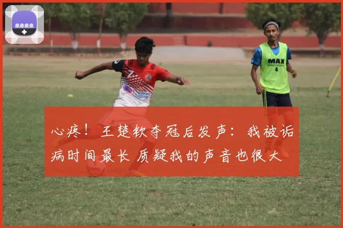 心疼！王楚钦夺冠后发声：我被诟病时间最长 质疑我的声音也很大