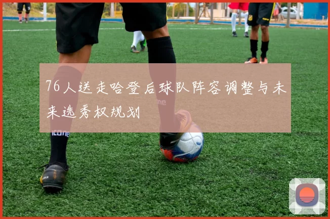 76人送走哈登后球队阵容调整与未来选秀权规划