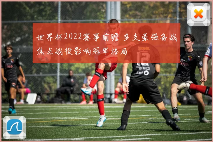 世界杯2022赛事前瞻 多支豪强备战焦点战役影响冠军格局