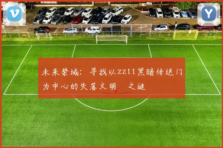 未来禁域：寻找以zztt黑暗传送门为中心的失落文明之谜