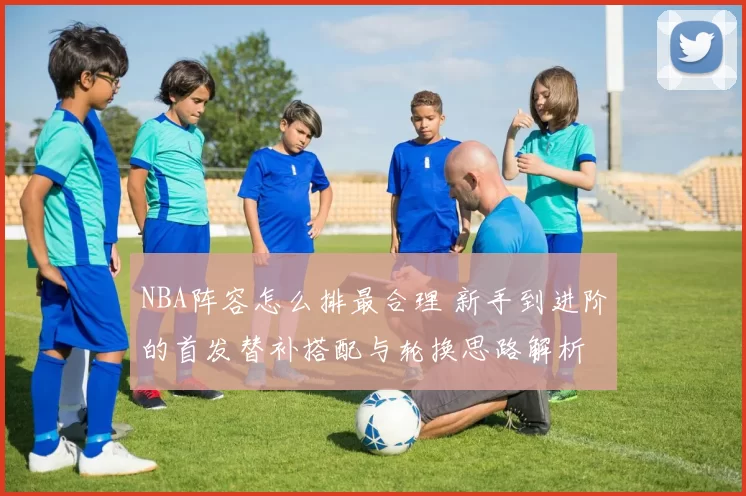 NBA阵容怎么排最合理 新手到进阶的首发替补搭配与轮换思路解析