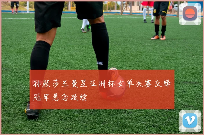 孙颖莎王曼昱亚洲杯女单决赛交锋冠军悬念延续