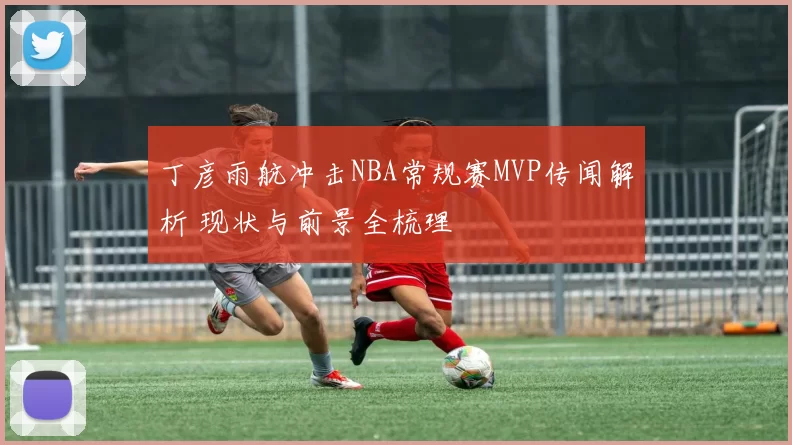 丁彦雨航冲击NBA常规赛MVP传闻解析 现状与前景全梳理