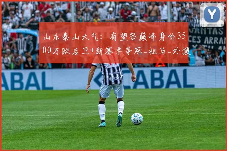 山东泰山大气：有望签巅峰身价3500万欧后卫+新赛季争冠_祖马_外援_中后卫