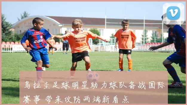 乌拉圭足球明星助力球队备战国际赛事 带来攻防两端新看点