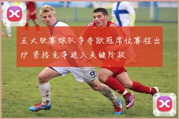 五大联赛球队争夺欧冠席位赛程出炉 资格竞争进入关键阶段