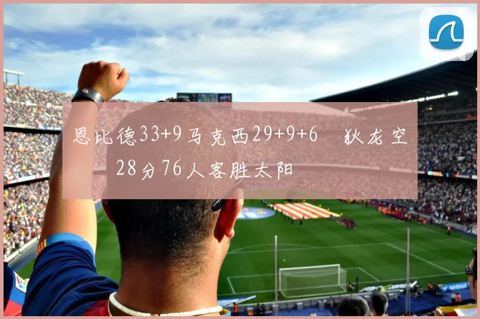 恩比德33+9马克西29+9+6 狄龙空砍28分76人客胜太阳