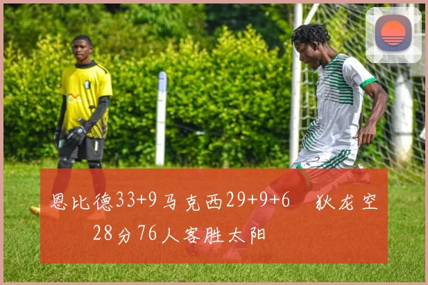恩比德33+9马克西29+9+6 狄龙空砍28分76人客胜太阳