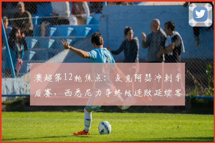 澳超第12轮焦点：麦克阿瑟冲刺季后赛，西悉尼力争终结连败延续客场强势_比赛_亚冠_欧冠