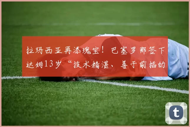 拉玛西亚再添瑰宝！巴塞罗那签下达姆13岁“技术精湛、善于前插的中场”亚历克斯·洛佩斯