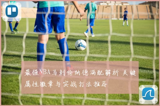最强NBA马刺伦纳德满配解析 关键属性徽章与实战打法推荐