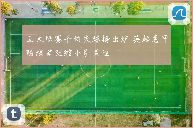 五大联赛平均失球榜出炉 英超意甲防线差距缩小引关注