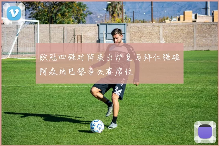 欧冠四强对阵表出炉皇马拜仁强碰阿森纳巴黎争决赛席位