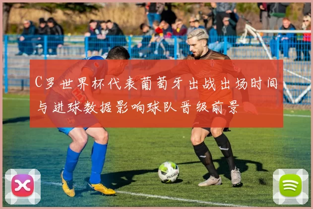 C罗世界杯代表葡萄牙出战出场时间与进球数据影响球队晋级前景